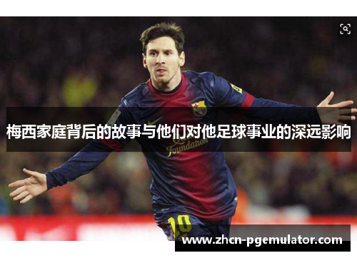 梅西家庭背后的故事与他们对他足球事业的深远影响
