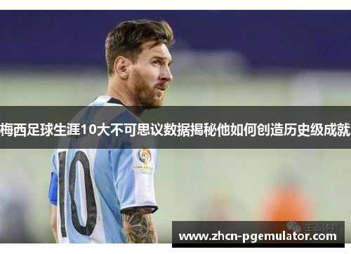梅西足球生涯10大不可思议数据揭秘他如何创造历史级成就
