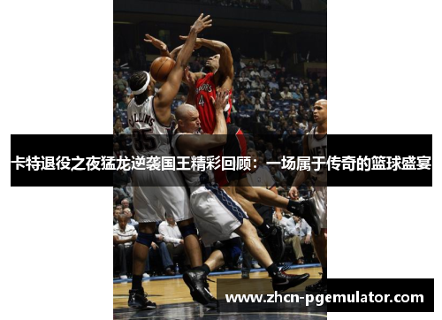 卡特退役之夜猛龙逆袭国王精彩回顾：一场属于传奇的篮球盛宴