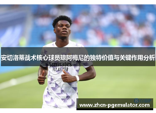 安切洛蒂战术核心球员琼阿梅尼的独特价值与关键作用分析