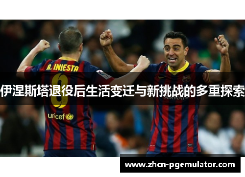 伊涅斯塔退役后生活变迁与新挑战的多重探索