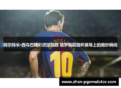 阿尔特米·西乌巴精彩进球回顾 俄罗斯超级杯赛场上的绝妙瞬间